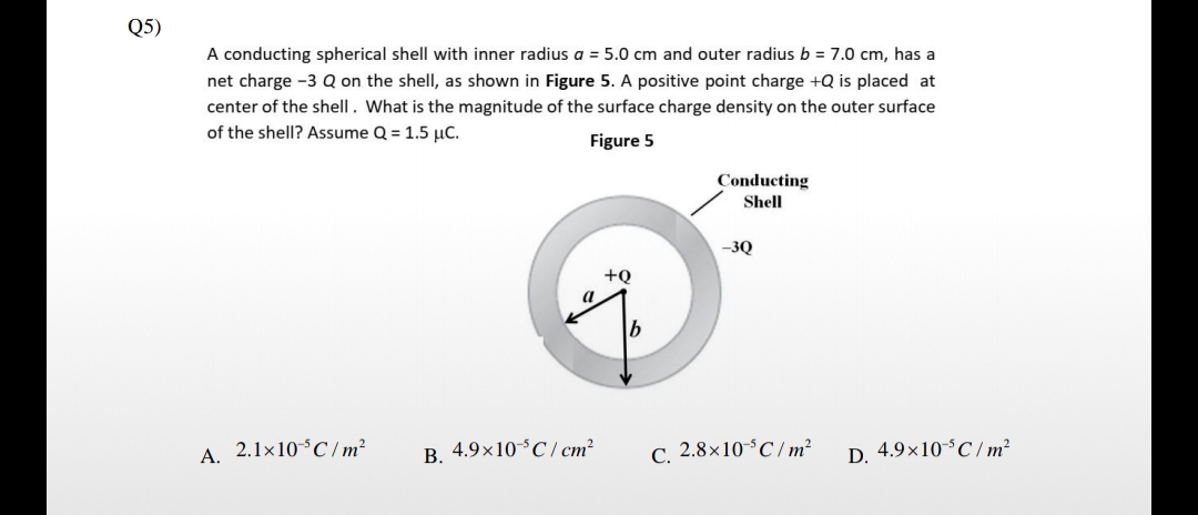 Q5)
A conducting spherical shell with inner radius a = 5.0 cm and outer radius b = 7.0 cm, has a
net charge -3 Q on the shell, as shown in Figure 5. A positive point charge +Q is placed at
center of the shell. What is the magnitude of the surface charge density on the outer surface
of the shell? Assume Q = 1.5 µC.
Figure 5
Conducting
Shell
-3Q
+Q
a
A. 2.1×10°C/m²
B. 4.9×10°C/ cm?
C. 2.8×10°C/ m?
D. 4.9×10°C / m²
