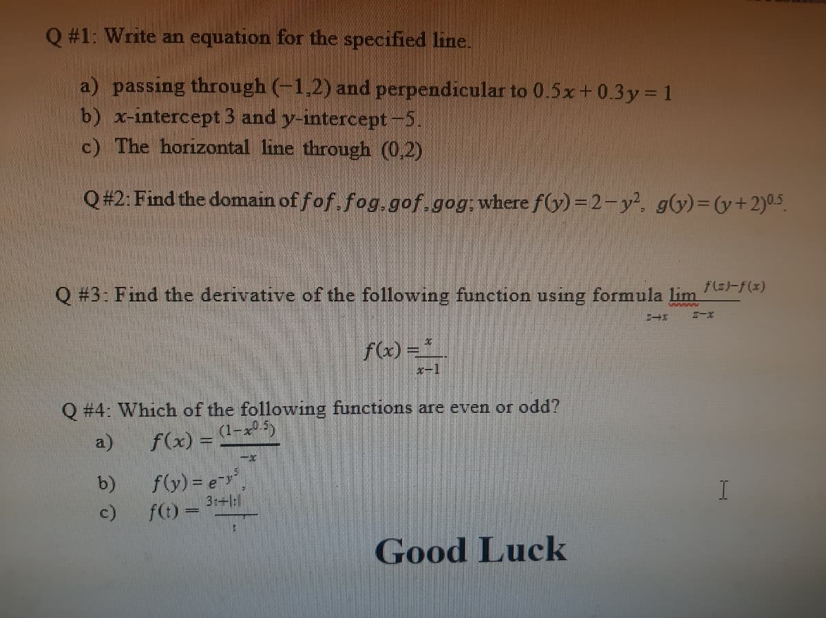 Q #1: Write an equation for the specified line.
a) passing through (-1,2) and perpendicular to 0.5x+0.3y 1
b) x-intercept 3 and y-intercept-5.
c) The horizontal line through (0,2)
Q#2: Find the domain of fof, fog.gof.gog; where f(y)=2-y². g(y)=(y+2)0.5.
Q #3: Find the derivative of the following function using formula lim
f(x) =*_.
x-1
Q #4: Which of the following functions are even or odd?
a)
f(x) = (1-05)
f(y) = e-
f(t) 3-
b)
c)
Good Luck
