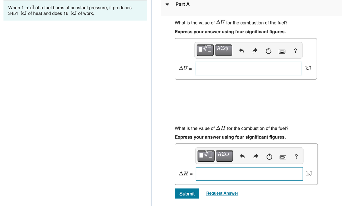 Part A
When 1 mol of a fuel burns at constant pressure, it produces
3451 kJ of heat and does 16 kJ of work.
What is the value of AU for the combustion of the fuel?
Express your answer using four significant figures.
V ΑΣΦ
AU =
kJ
What is the value of AH for the combustion of the fuel?
Express your answer using four significant figures.
?
ΔΗ-
kJ
Submit
Request Answer
