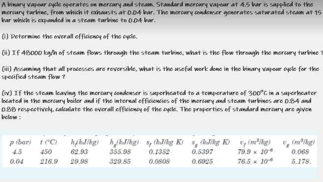 A binary vapour cycle operates on mercury and steam. Standard mercury vapour at 4.5 bar is supplied to the
mercury turbine, from which it exhausts at 0.04 bar. The mercury condenser generates saturated steam at 15
bar which is expanded in a steam turbine to 0.04 bar.
(1) Determine the overall efficiency of the cycle.
(ii) If 48000 kg/h of steam flows through the steam turbinc, what is the flow through the mercury turbine ?
(ii) Assuming that all processes are reversible, what is the useful work donc in the binary vapour aycle for the
specified steam flow ?
(iv) If the steam leaving the mercury condenser is superhecated to a temperature of 300°C in a superhcater
located in the mercury boiler and if the internal efficiencies of the mercury and steam turbines are O.84 and
0.88 respectively, calculate the overall efficiency of the cycle. The properties of standard mercury are given
below :
hfkJlkg) h,(kJlkg) sp (kJlkg K) §, (kJkg K) v, (m³Ihg) v, (m³Ikg)
0.5397
p (bar) t (°C)
4.5
450
62.93
355.98
0.1352
79.9 x 106
0.068
0.04
216.9
29.98
329.85
0.0808
0.6925
76.5 x 106
5.178.
