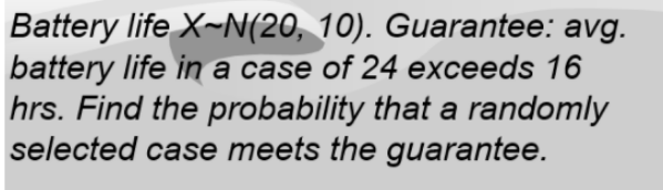 Battery life X~N(20, 10). Guarantee: avg.
battery life in a case of 24 exceeds 16
hrs. Find the probability that a randomly
selected case meets the guarantee.
