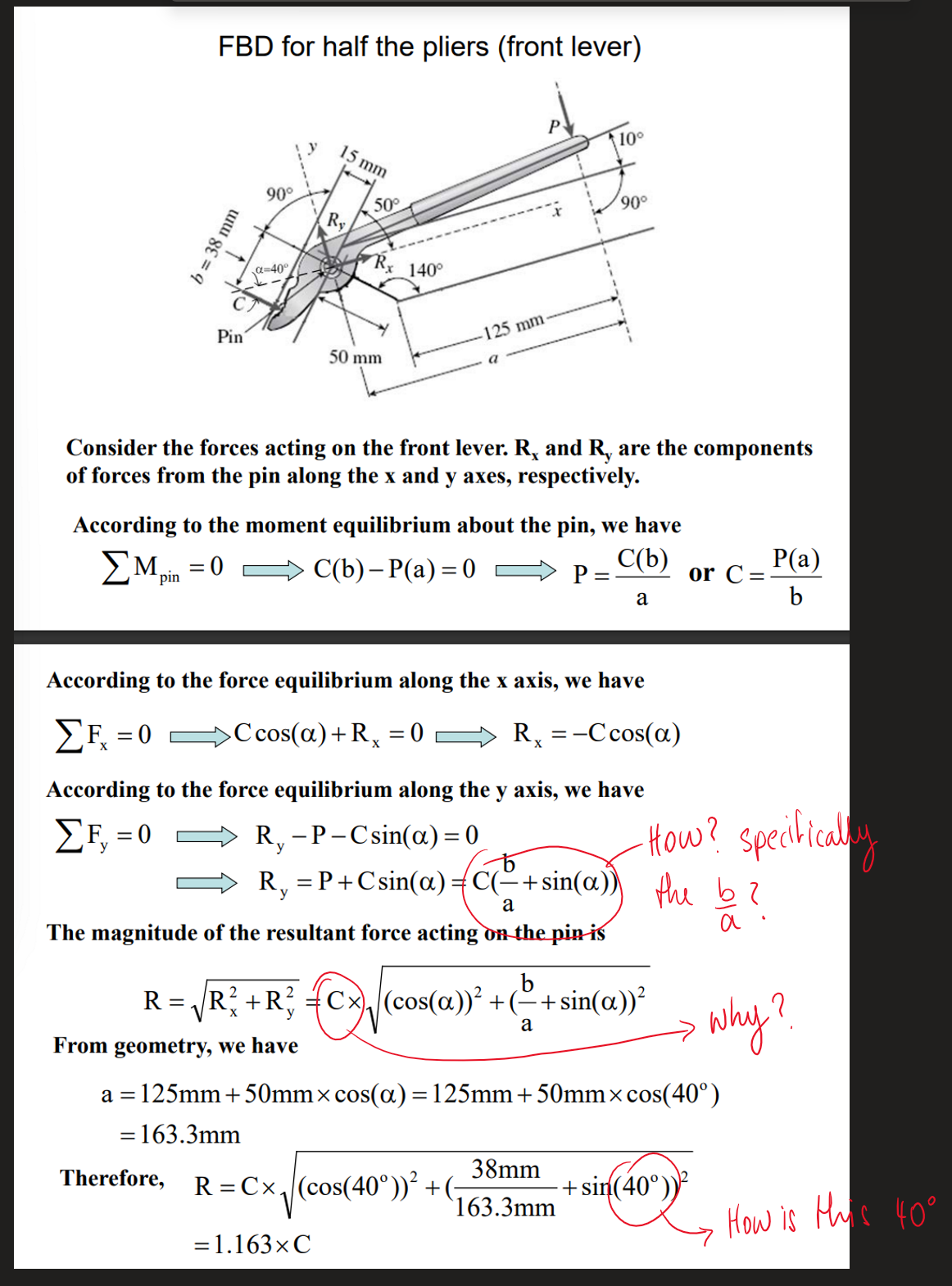 FBD for half the pliers (front lever)
b = 38 mm
Pin
=
= 0
90°
Therefore,
α-40°
15 mm
Ry
50°
From geometry, we have
Rx
50 mm
Consider the forces acting on the front lever. R, and R, are the components
of forces from the pin along the x and y axes, respectively.
140°
According to the moment equilibrium about the pin, we have
C(b)
ΣMpin
C(b)- P(a) = 0
a
125 mm
According to the force equilibrium along the x axis, we have
ΣΕ = 0
>Ccos(a) + Rx = 0
Rx = -Ccos(a)
According to the force equilibrium along the y axis, we have
ΣF₁ = 0
R₁ - P-Csin(a) = 0
y
90⁰
P =
R₁ = P +Csin(a)=C(=+sin(a))) the b
y
a
The magnitude of the resultant force acting on the pin is
a
b
R = √ R² + R² Cx)√ (cos(a))² + (−+sin(a))²
{cx
a
R = Cx₁ (cos(40°))² + (;
= 1.163× C
38mm
163.3mm
or C=
a = 125mm +50mm× cos(a) = 125mm +50mm× cos(40°)
=163.3mm
-How? specifically
+ sin(40°))
P(a)
b
why?
How is this 40°