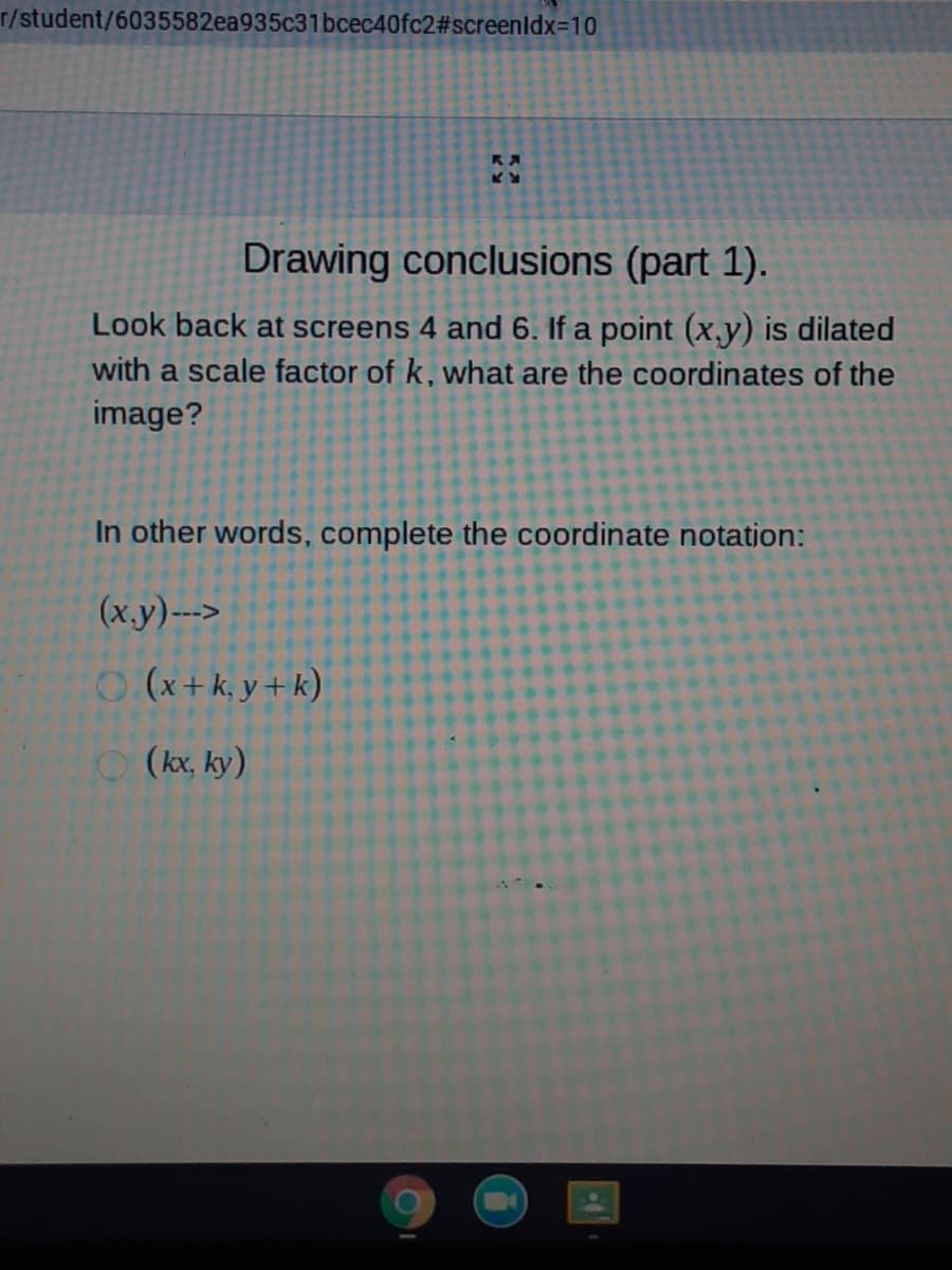 r/student/6035582ea935c31bcec40fc2#screenldx=10
Drawing conclusions (part 1).
Look back at screens 4 and 6. If a point (x,y) is dilated
with a scale factor of k, what are the coordinates of the
image?
In other words, complete the coordinate notatjon:
(x.y)--->
O(x+k,y+k)
(kx, ky)
