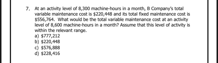 7. At an activity level of 8,300 machine-hours in a month, B Company's total
variable maintenance cost is $220,448 and its total fixed maintenance cost is
$556,764. What would be the total variable maintenance cost at an activity
level of 8,600 machine-hours in a month? Assume that this level of activity is
within the relevant range.
a) $777,212
b) $220,448
c) $576,888
d) $228,416
