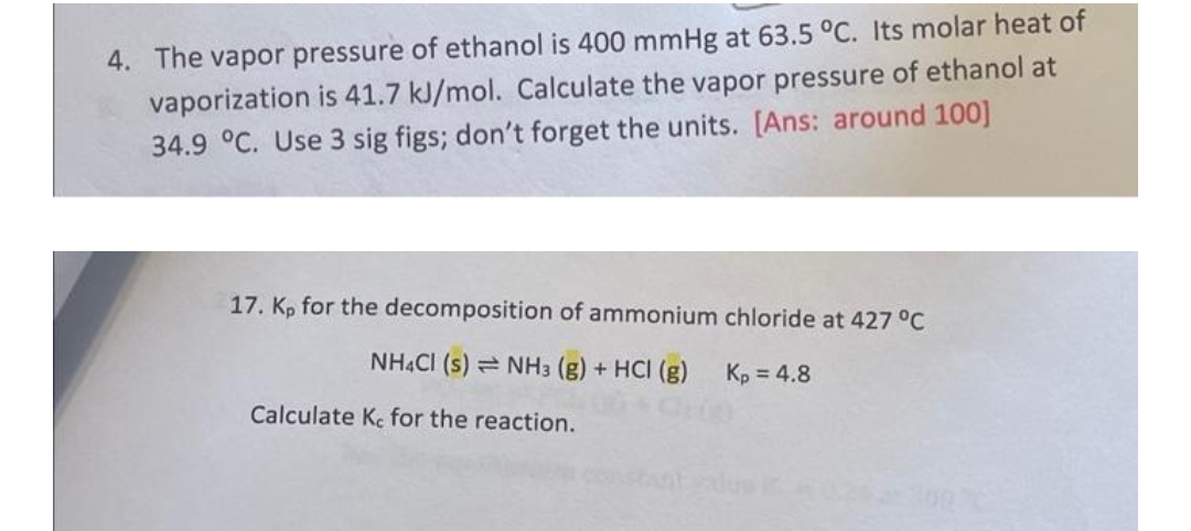 4. The vapor pressure of ethanol is 400 mmHg at 63.5 °C. Its molar heat of
vaporization is 41.7 kJ/mol. Calculate the vapor pressure of ethanol at
34.9 °C. Use 3 sig figs; don't forget the units. [Ans: around 100]
17. Kp for the decomposition of ammonium chloride at 427 °C
NH4Cl (s) NH3 (g) + HCI (g) Kp = 4.8
Calculate Ke for the reaction.