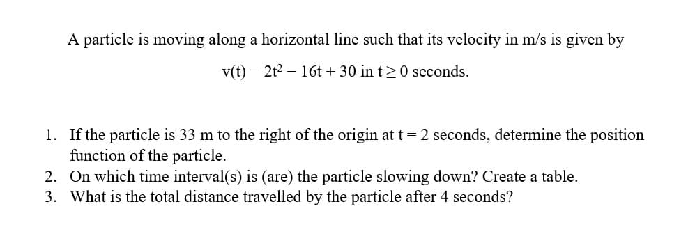 A particle is moving along a horizontal line such that its velocity in m/s is given by
v(t) = 2t² 16t+ 30 in t≥0 seconds.
1. If the particle is 33 m to the right of the origin at t = 2 seconds, determine the position
function of the particle.
2. On which time interval(s) is (are) the particle slowing down? Create a table.
3. What is the total distance travelled by the particle after 4 seconds?