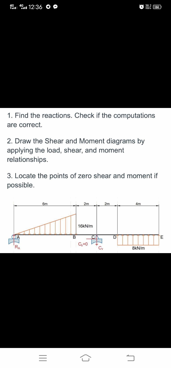 4G
46 12:36 O O
38.2
84
ll
KB/s
1. Find the reactions. Check if the computations
are correct.
2. Draw the Shear and Moment diagrams by
applying the load, shear, and moment
relationships.
3. Locate the points of zero shear and moment if
possible.
6m
2m
2m
4m
16KN/m
DĀ
В
CA
C=0
RA
Cv
8kN/m
()
