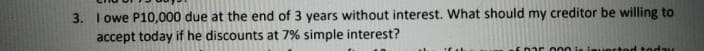 3. I owe P10,000 due at the end of 3 years without interest. What should my creditor be willing to
accept today if he discounts at 7% simple interest?
E0ar o 00 is ieUR
todau
