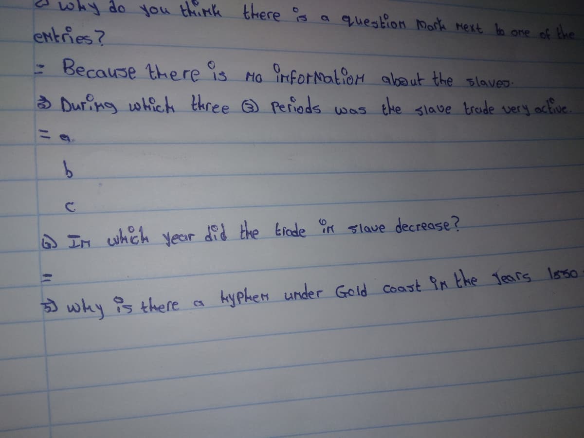 why do you think there s a question Mark mext ba ome of the
entries?
: Because there is MG iforation absout the slaves
3 Dur ng whick three Periods was the slave troide very octive.
A IM whch year did the Erfede in slave decrease?
why s there a
Ayphen under Gold coast in the Tears Istso
