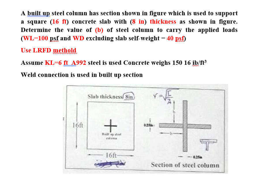 A built up steel column has section shown in figure which is used to support
a square (16 ft) concrete slab with (8 in) thickness as shown in figure.
Determine the value of (b) of steel column to carry the applied loads
(WL=100 psf and WD excluding slab self-weight = 40 psf)
Use LRFD methold
Assume KL=6 ft_A992 steel is used Concrete weighs 150 16 ib/ft³
Weld connection is used in built up section
16ft
Slab thickness Sin
+
Wilt up stool
16ft-
0.25in
T
0.25in
Section of steel column