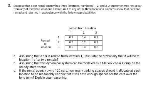 3. Suppose that a car rental agency has three locations, numbered 1, 2, and 3. A customer may rent a car
from any of the three locations and return it to any of the three locations. Records show that cars are
rented and returned in accordance with the following probabilities:
Rented from Location
2
3
1
0.3
0.4
0.1
Rented
2
0.2
0.2
0.3
to
Location
3
0.5
0.4
0.6
a. Assuming that a car is rented from location 1, Calculate the probability that it will be at
location 1 after two rentals?
b. Assuming that this dynamical system can be modeled as a Markov chain, Compute the
steady-state vector.
c. If the rental agency owns 120 cars, how many parking spaces should it allocate at each
location to be reasonably certain that it will have enough spaces for the cars over the
long term? Explain your reasoning.
