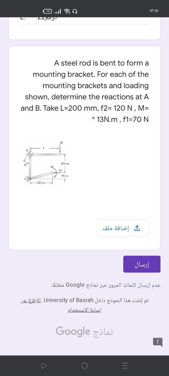 L.
A steel rod is bent to form a
mounting bracket. For each of the
mounting brackets and loading
shown, determine the reactions at A
and B. Take L=D200 mm, f2= 120 N , MD
* 13N.m , f1=70 N
F2
M
FI
50 mm
إضافة ملف
إرسال
عدم إرسال كلمات المرور عبر نماذج Go ogle مطلقا.
تم إنشاء هذا النموذج داخل University. of Basrahالإبلاغ عن
إساءة الاستخدام
Google zilai
