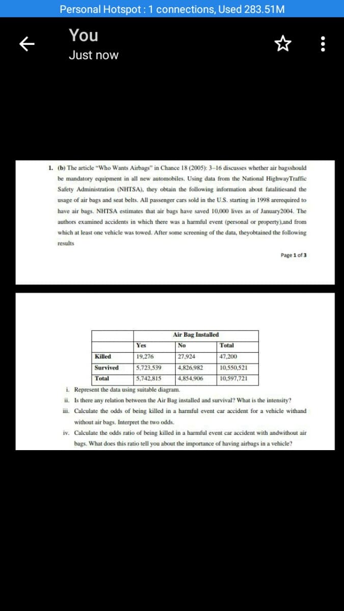 Personal Hotspot :1 connections, Used 283.51M
You
☆ :
Just now
1. (b) The article "Who Wants Airbags" in Chance 18 (2005): 3-16 discusses whether air bagsshould
be mandatory equipment in all new automobiles, Using data from the National HighwayTraffic
Safety Administration (NHTSA), they obtain the following information about fatalitiesand the
usage of air bags and seat belts. All passenger cars sold in the U.S. starting in 1998 arerequired to
have air bags. NHTSA estimates that air bags have saved 10,000 lives as of January2004. The
authors examined accidents in which there was a harmful event (personal or property),and from
which at least one vehicle was towed. After some screening of the data, theyobtained the following
results
Page 1 of 3
Air Bag Installed
Yes
No
Total
Killed
19,276
27,924
47,200
Survived
5.723,539
4,826,982
10.550,521
Total
| 5,742,815
4,854,906
10,597,721
i. Represent the data using suitable diagram.
ii. Is there any relation between the Air Bag installed and survival? What is the intensity?
iii. Calculate the odds of being killed in a harmful event car accident for a vehicle withand
without air bags. Interpret the two odds.
iv. Calculate the odds ratio of being killed in a harmful event car accident with andwithout air
bags. What does this ratio tell you about the importance of having airbags in a vehicle?
