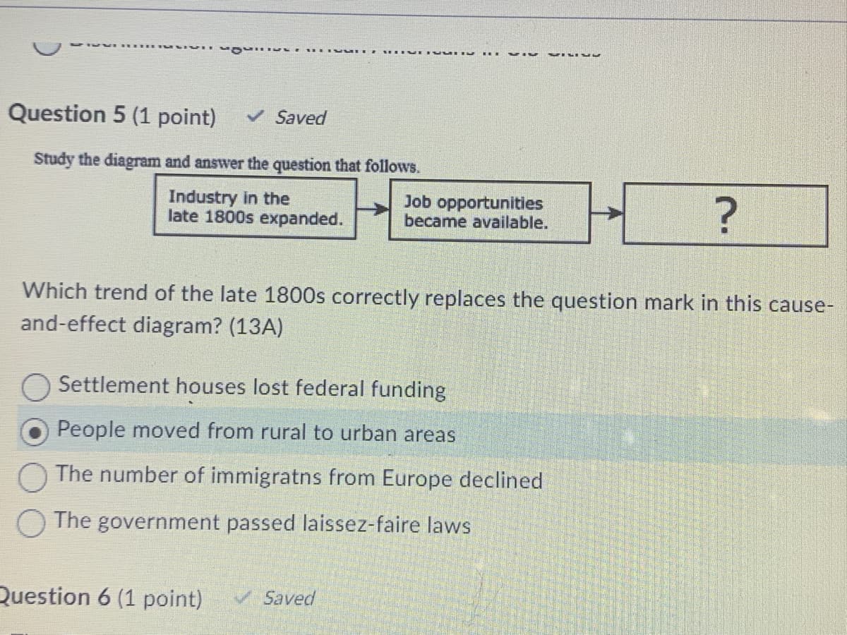 Question 5 (1 point) ✓ Saved
Study the diagram and answer the question that follows.
Industry in the
late 1800s expanded.
DEVIVUDIU
H
Which trend of the late 1800s correctly replaces the question mark in this cause-
and-effect diagram? (13A)
Question 6 (1 point)
7IV MILIUL
Saved
Settlement houses lost federal funding
People moved from rural to urban areas
The number of immigratns from Europe declined
The government passed laissez-faire laws
Job opportunities
became available.
?