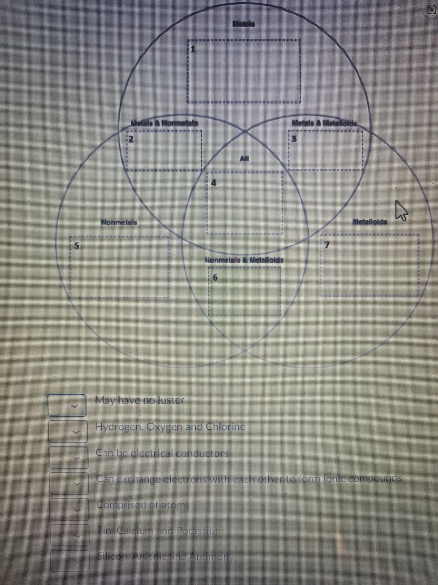 EN
Monmetals
Nonmll
A
1
6
Nonmetais & Metalolds
May have no luster
Hydrogen. Oxygen and Chlorin
Can be electrical conductors
F
AN
Silicon. Arsenic and Antimony
Metals & Molaid
7
Metalloids
Can exchange clectrons with each other to form ionic compounds
Comprised of atoms
Tin. Calcium and Potassium