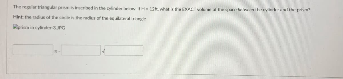 The regular triangular prism is inscribed in the cylinder below. If H = 12ft, what is the EXACT volume of the space between the cylinder and the prism?
Hint: the radius of the circle is the radius of the equilateral triangle
Dprism in cylinder-3.JPG
