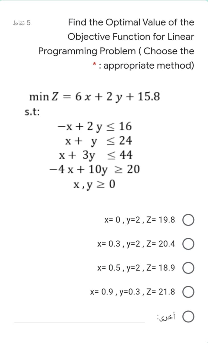 5 نقاط
Find the Optimal Value of the
Objective Function for Linear
Programming Problem ( Choose the
*: appropriate method)
min Z = 6 x + 2 y + 15.8
s.t:
-x+ 2 y < 16
x + y < 24
x + 3y <44
-4 x + 10y > 20
х,у 20
x= 0 , y=2, Z= 19.8 O
x= 0.3 , y=2, Z= 20.4 O
X= 0.5, y=2, Z= 18.9
x= 0.9 , y=0.3 , Z= 21.8 O
O أخری:
