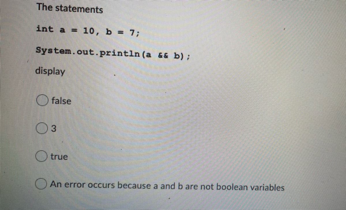 The statements
int a = 10, b = 7;
%3D
System.out.println (a && b);
display
O false
3.
true
An error occurs because a and b are not boolean variables
