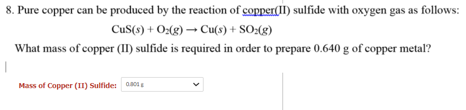 8. Pure copper can be produced by the reaction of copper(II) sulfide with oxygen gas as follows:
CuS(s) + O2(g) → Cu(s) + SO2(g)
What mass of copper (II) sulfide is required in order to prepare 0.640 g of copper metal?
Mass of Copper (II) Sulfide: 0.801 g
