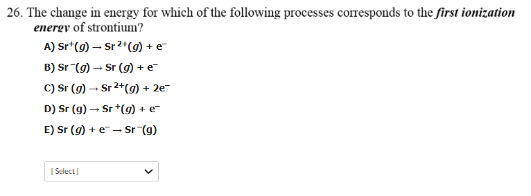 26. The change in energy for which of the following processes corresponds to the first ionization
energy of strontium?
A) Sr*(g) → Sr 2+(g) + e-
B) Sr (9) – Sr (g) + e-
C) Sr (g) → Sr 2+(g) + 2e-
D) Sr (g) – Sr +(g) + e-
E) Sr (g) + e→
Sr (g)
[ Select
