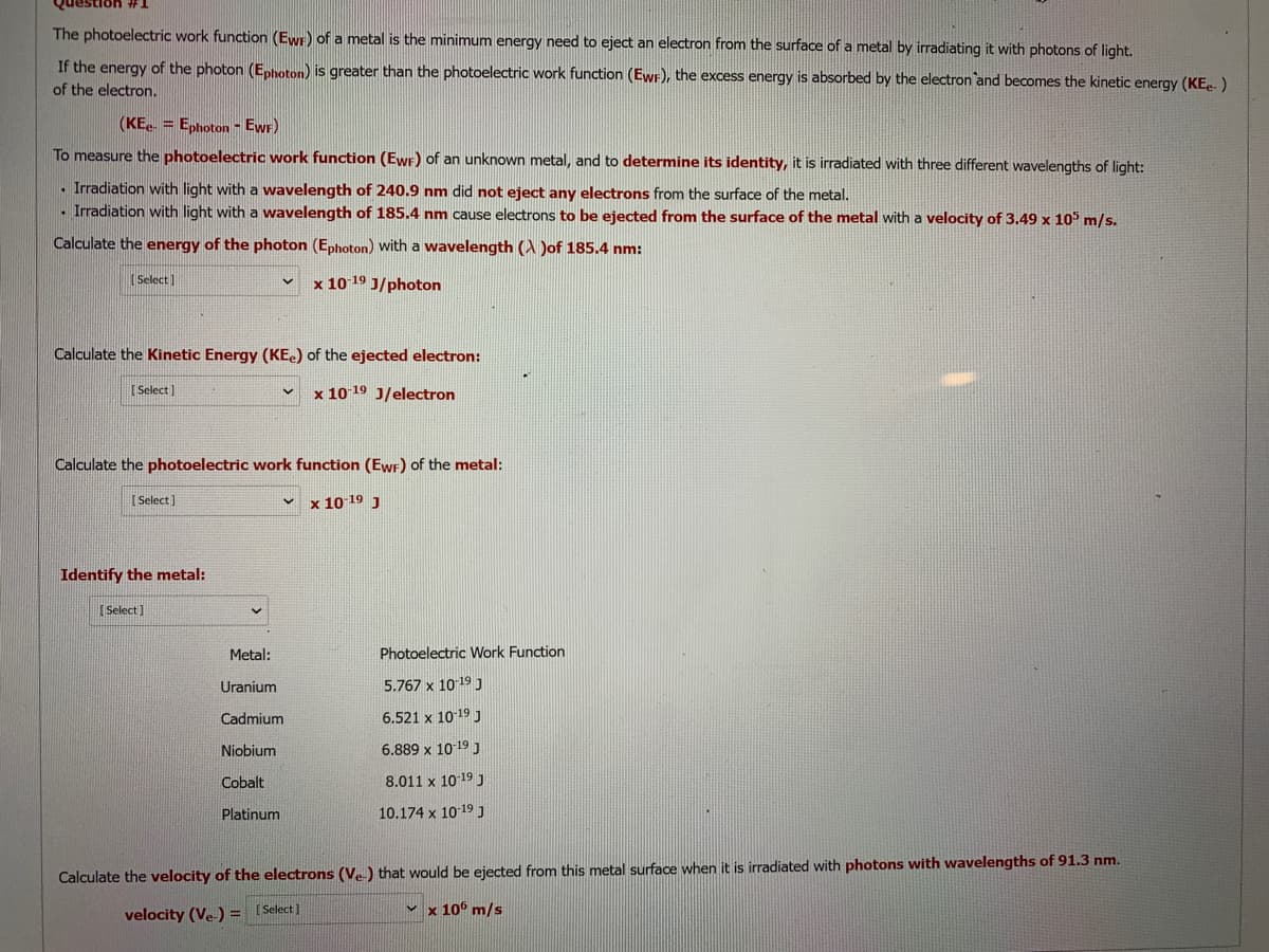 The photoelectric work function (Ewr) of a metal is the minimum energy need to eject an electron from the surface of a metal by irradiating it with photons of light.
If the energy of the photon (E,hoton) is greater than the photoelectric work function (Ewr), the excess energy is absorbed by the electron and becomes the kinetic energy (KE. )
of the electron.
(KE. = Ephoton - EwF)
To measure the photoelectric work function (Ewr) of an unknown metal, and to determine its identity, it is irradiated with three different wavelengths of light:
- Irradiation with light with a wavelength of 240.9 nm did not eject any electrons from the surface of the metal.
- Irradiation with light with a wavelength of 185.4 nm cause electrons to be ejected from the surface of the metal with a velocity of 3.49 x 10 m/s.
Calculate the energy of the photon (Ephoton) with a wavelength (A Jof 185.4 nm:
(Select]
x 10 19 J/photon
Calculate the Kinetic Energy (KE.) of the ejected electron:
(Select ]
x 10 19 J/electron
Calculate the photoelectric work function (EwF) of the metal:
[ Select)
v x 10 19 J
Identify the metal:
(Select]
Metal:
Photoelectric Work Function
Uranium
5.767 x 1019 J
Cadmium
6.521 x 10 19 J
Niobium
6.889 x 10-19 J
Cobalt
8.011 x 10 19 J
Platinum
10.174 x 10 19 J
Calculate the velocity of the electrons (Ve) that would be ejected from this metal surface when it is irradiated with photons with wavelengths of 91.3 nm.
v x 10° m/s
velocity (Ve) = [Select]
