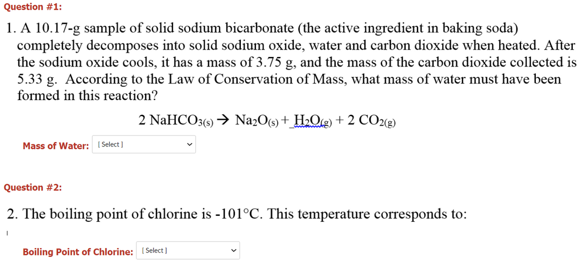 Question #1:
1. A 10.17-g sample of solid sodium bicarbonate (the active ingredient in baking soda)
completely decomposes into solid sodium oxide, water and carbon dioxide when heated. After
the sodium oxide cools, it has a mass of 3.75 g, and the mass of the carbon dioxide collected is
5.33 g. According to the Law of Conservation of Mass, what mass of water must have been
formed in this reaction?
2 NaHCO3(9) → Na2O(s) + H2O@) + 2 CO2(g)
wwwm
Mass of Water: [ Select]
Question #2:
2. The boiling point of chlorine is -101°C. This temperature corresponds to:
Boiling Point of Chlorine: [ Select]
