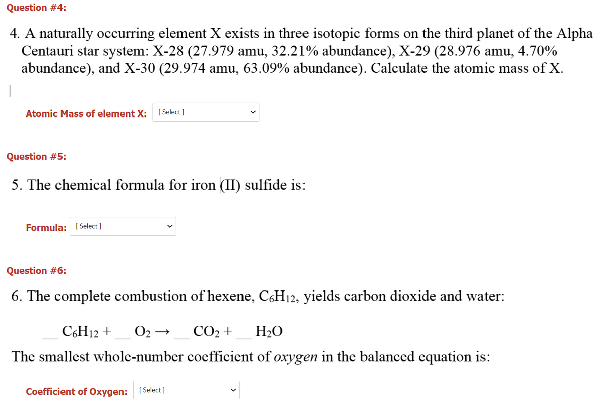 Question #4:
4. A naturally occurring element X exists in three isotopic forms on the third planet of the Alpha
Centauri star system: X-28 (27.979 amu, 32.21% abundance), X-29 (28.976 amu, 4.70%
abundance), and X-30 (29.974 amu, 63.09% abundance). Calculate the atomic mass of X.
Atomic Mass of element X:
[ Select ]
Question #5:
5. The chemical formula for iron (II) sulfide is:
Formula: [ Select ]
Question #6:
6. The complete combustion of hexene, C,H12, yields carbon dioxide and water:
C6H12 +
О2 — СО2 +
H2O
The smallest whole-number coefficient of oxygen in the balanced equation is:
Coefficient of Oxygen:
[ Select ]
