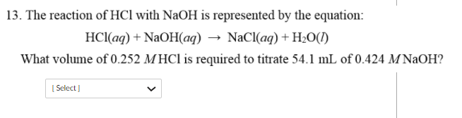 13. The reaction of HCl with NaOH is represented by the equation:
HCl(aq) + NaOH(aq) → NaCl(ag) + Hz0(1)
What volume of 0.252 MHC1 is required to titrate 54.1 mL of 0.424 M NAOH?
[ Select ]
