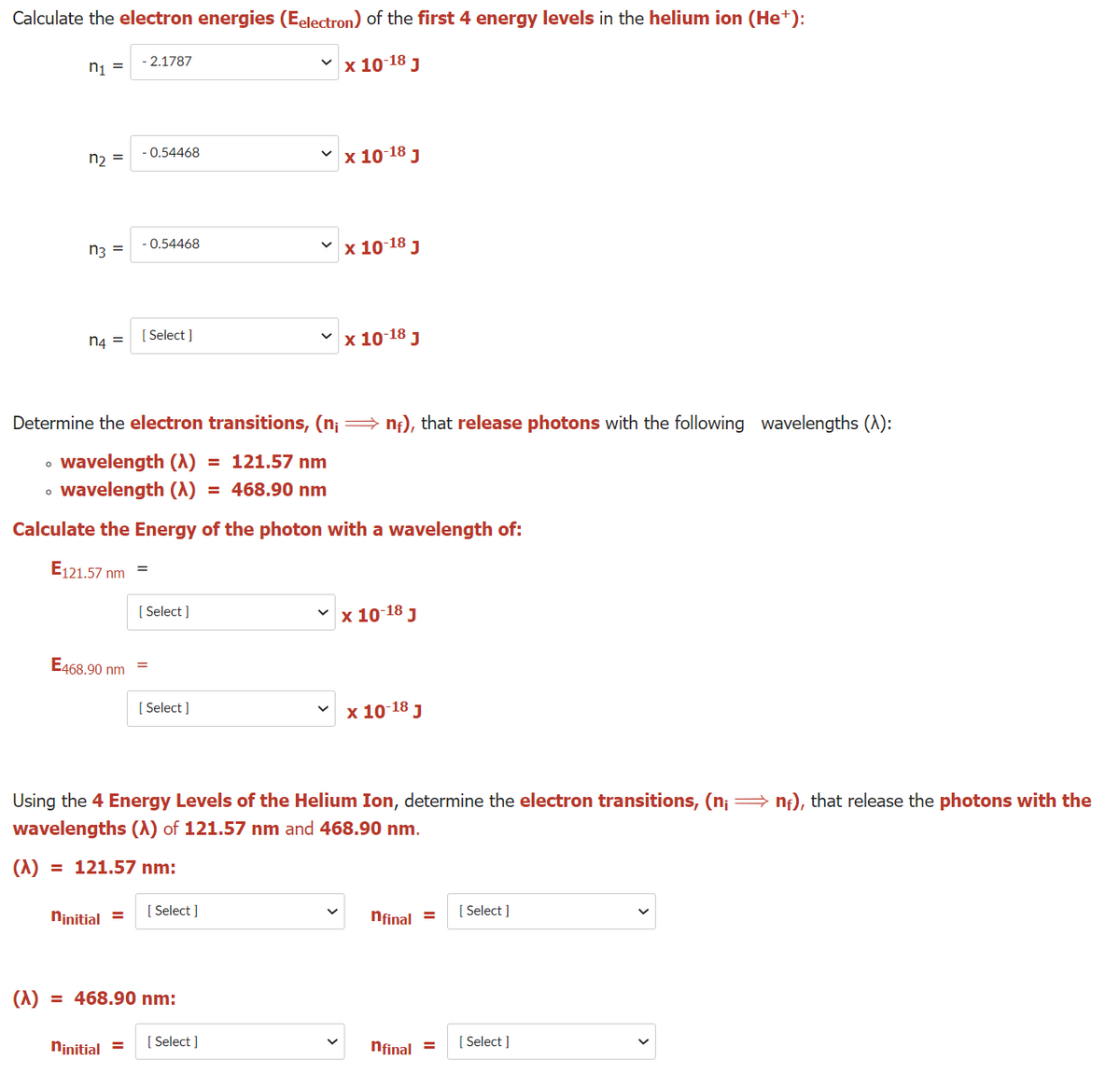 Calculate the electron energies (Eelectron) of the first 4 energy levels in the helium ion (Het+):
v x 10 18 J
- 2.1787
ni =
nɔ =
- 0.54468
x 10-18 J
x 10 18 J
-0.54468
n3 =
n4 =
[ Select ]
x 10-18 J
Determine the electron transitions, (n¡ = nf), that release photons with the following wavelengths (A):
• wavelength (A)
wavelength (A) = 468.90 nm
= 121.57 nm
Calculate the Energy of the photon with a wavelength of:
E121.57 nm
[ Select ]
x 10-18 J
E468.90 nm
[ Select ]
v x 10-18 J
Using the 4 Energy Levels of the Helium Ion, determine the electron transitions, (n; = n;), that release the photons with the
wavelengths (A) of 121.57 nm and 468.90 nm.
(1)
= 121.57 nm:
ninitial =
[ Select ]
nfinal =
[ Select ]
(1)
= 468.90 nm:
Ninitial =
[ Select ]
nfinal =
[ Select ]
