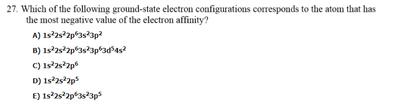 27. Which of the following ground-state electron configurations corresponds to the atom that has
the most negative value of the electron affinity?
A) 1s²25²2p®3s?3p2
B) 1s²2s22p°3s?3p®3d54s²
C) 1s2252p6
D) 1s22s?2p5
E) 1s²25²2p63s²3p5
