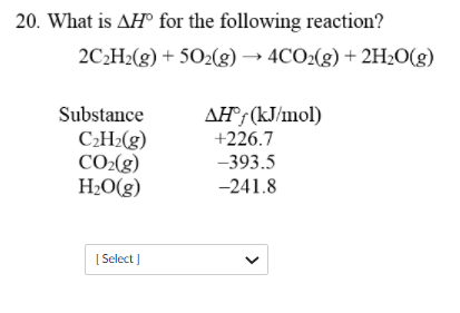 20. What is AH° for the following reaction?
2C2H2(g) + 5O2(g) → 4CO2(g) + 2H2O(g)
AH® (kJ/mol)
+226.7
Substance
C¿H2(g)
CO2(g)
H2O(g)
–393.5
-241.8
[ Select )
>
