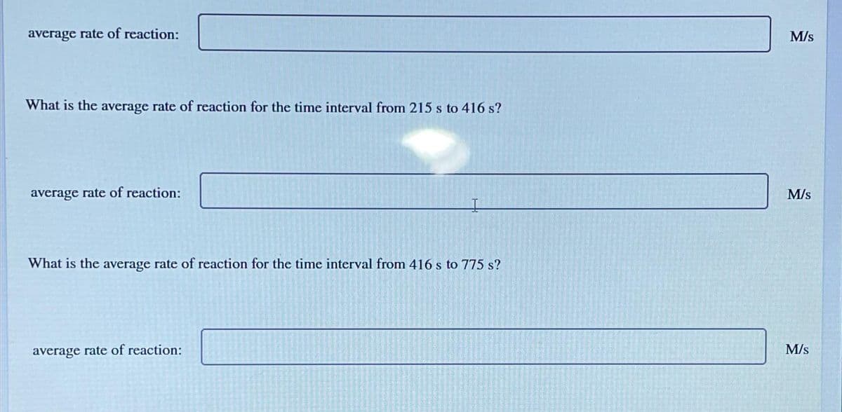 average rate of reaction:
What is the average rate of reaction for the time interval from 215 s to 416 s?
average rate of reaction:
What is the average rate of reaction for the time interval from 416 s to 775 s?
average rate of reaction:
M/s
M/s
M/s