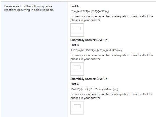 Balance each of the following redox
reactions occurring in acidic solution.
Part A
I?(aq)+NO?2(aq)?12(s)+NO(g)
Express your answer as a chemical equation. Identify all of the
phases in your answer.
Submit My Answers Give Up
Part B
103?(aq)+H2SO3(aq)?12(aq)+SO42?(aq)
Express your answer as a chemical equation. Identify all of the
phases in your answer.
Submit My Answers Give Up
Part C
MnO2(s)+Cu(s)?Cu2+(aq)+Mn2+(aq)
Express your answer as a chemical equation. Identify all of the
phases in your answer.