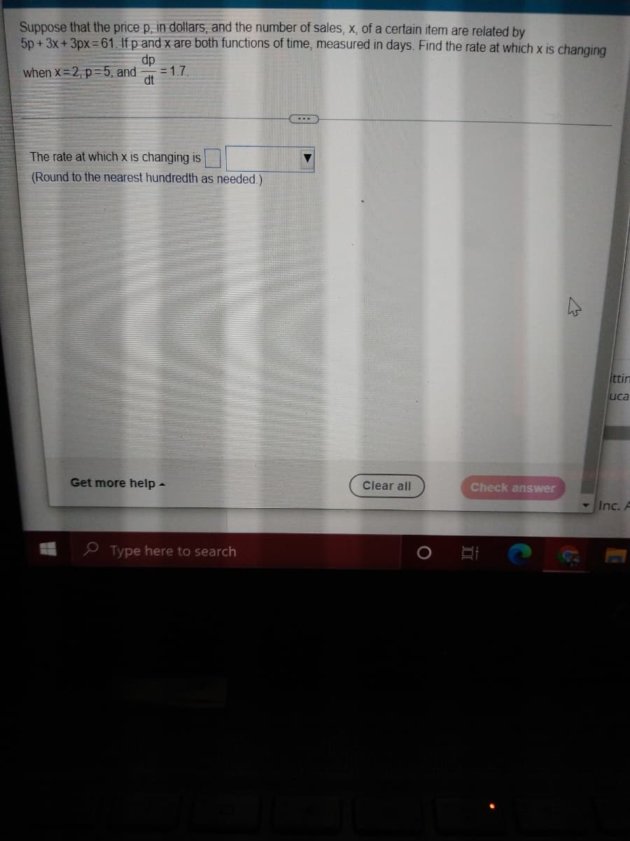 Suppose that the price p, in dollars, and the number of sales, x, of a certain item are related by
5p + 3x + 3px =61. If p and x are both functions of time, measured in days. Find the rate at which x is changing
dp
when X 2, p=5, and
= 1.7
dt
The rate at which x is changing is
(Round to the nearest hundredth as needed.)
ittin
uca
Get more help -
Clear all
Check answer
Inc. A
e Type here to search
