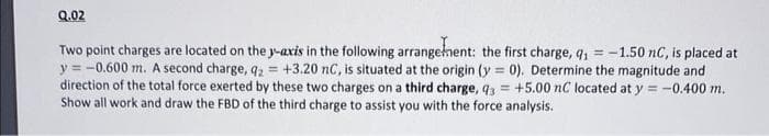 Q.02
Two point charges are located on the y-axis in the following arrangement: the first charge, q₁ = -1.50 nC, is placed at
y = -0.600 m. A second charge, q2 = +3.20 nC, is situated at the origin (y=0). Determine the magnitude and
direction of the total force exerted by these two charges on a third charge, q3= +5.00 nC located at y = -0.400 m.
Show all work and draw the FBD of the third charge to assist you with the force analysis.