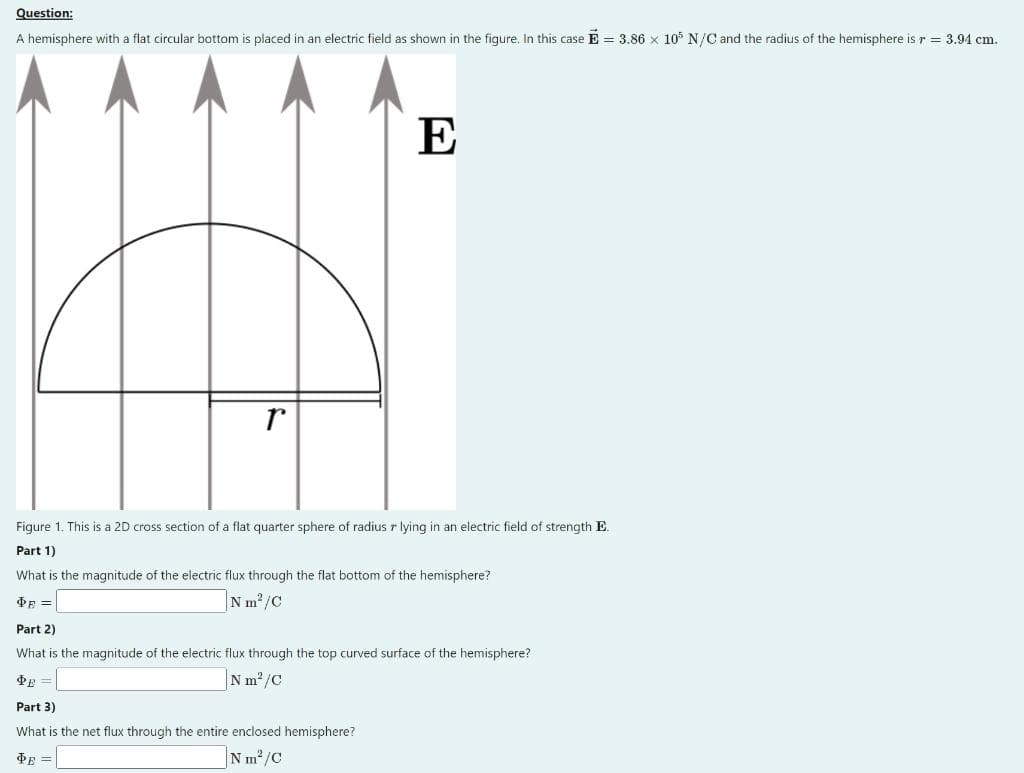 Question:
A hemisphere with a flat circular bottom is placed in an electric field as shown in the figure. In this case E = 3.86 x 105 N/C and the radius of the hemisphere is r = 3.94 cm.
r
E
Figure 1. This is a 2D cross section of a flat quarter sphere of radius r lying in an electric field of strength E.
Part 1)
What is the magnitude of the electric flux through the flat bottom of the hemisphere?
ФF =
Nm²/C
Part 2)
What is the magnitude of the electric flux through the top curved surface of the hemisphere?
Nm²/C
ФЕ
Part 3)
What is the net flux through the entire enclosed hemisphere?
PE=
Nm²/C