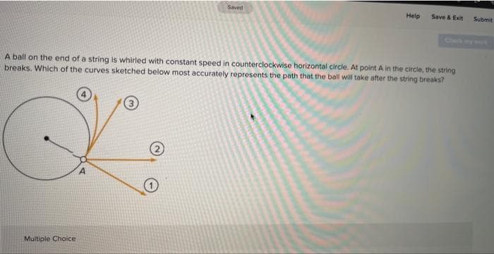 Multiple Choice
A4
Saved
A ball on the end of a string is whirled with constant speed in counterclockwise horizontal circle. At point A in the circle, the string
breaks. Which of the curves sketched below most accurately represents the path that the ball will take after the string breaks?
2
Help
Save & Exit
Submit