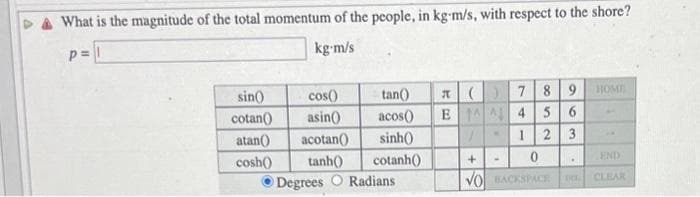 What is the magnitude of the total momentum of the people, in kg-m/s, with respect to the shore?
P=
kg-m/s
sin()
cotan()
atan()
cosh()
tan()
acos()
sinh()
cotanh()
cos()
asin()
acotan()
tanh()
Degrees O Radians
E
(
7 8 9
4
56
1
2 3
1
+
0
VO BACKSPACE
•
DEL
HOME
END
CLEAR