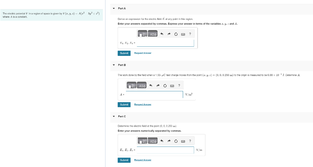 The electric potential Vin a region of space is given by V (z, y, z) – A(zª 3y³ | 2²)
where A is a constant.
▾ Part A
Derive an expression for the electric field at any point in this region.
Enter your answers separated by commas. Express your answer in terms of the variables x, y, and A.
Mix: My, By=
Submit
▾ Part B
A =
Submit
▾ Part C
The work done by the field when a 1.50- uC test charge moves from the point (x, y, z) = (0, 0, 0.250m) to the origin is measured to be 6.00 x 10-5 J. Determine A.
Η ΑΣΦΑ
Request Answer
Submit
Η ΑΣΦ
Request Answer
Ex. Ey. E₂-
C
Determine the electric field at the point(0, 0, 0.250 mm).
Enter your answers numerically separated by commas.
■ 1971 ΑΣΦΑ
Request Answer
yo ?
?
c
V/m²
?
V/m