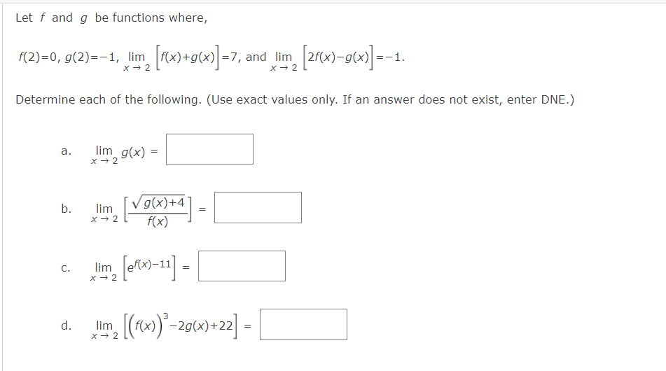 Let f and g be functions where,
(2)=0, g(2)=-1, lim rx)+g(x)] =7, and lim 2f(x)-g(x) =-1.
x - 2
x - 2
Determine each of the following. (Use exact values only. If an answer does not exist, enter DNE.)
lim g(x) =
a.
V g(x)+4°
b.
lim
x - 2
f(x)
C.
lim
-11
x - 2
(fx)-29(x)+22|
d.
. =
lim
X- 2
