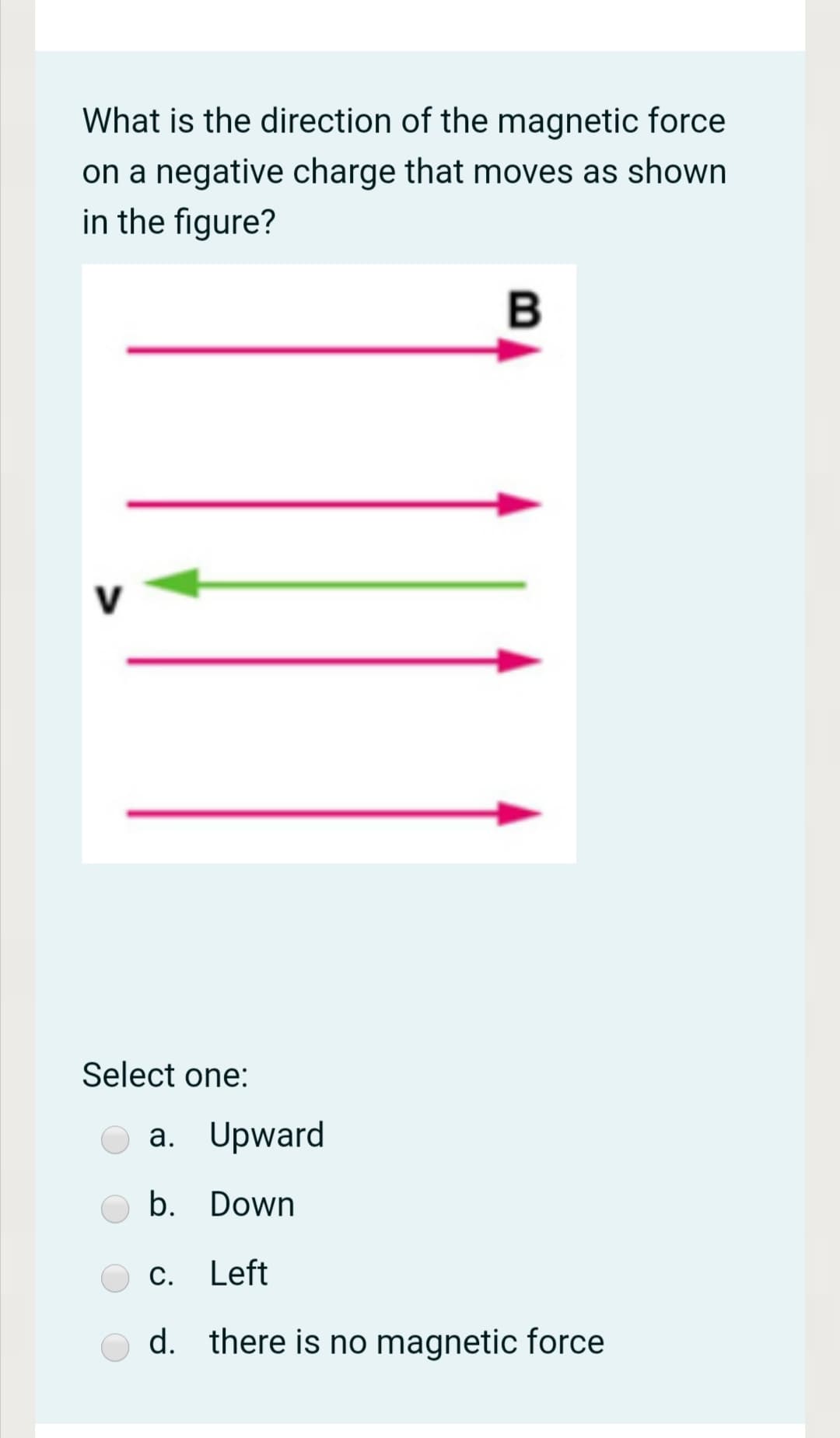 What is the direction of the magnetic force
on a negative charge that moves as shown
in the figure?
V
Select one:
a. Upward
b. Down
С.
Left
d. there is no magnetic force
B
