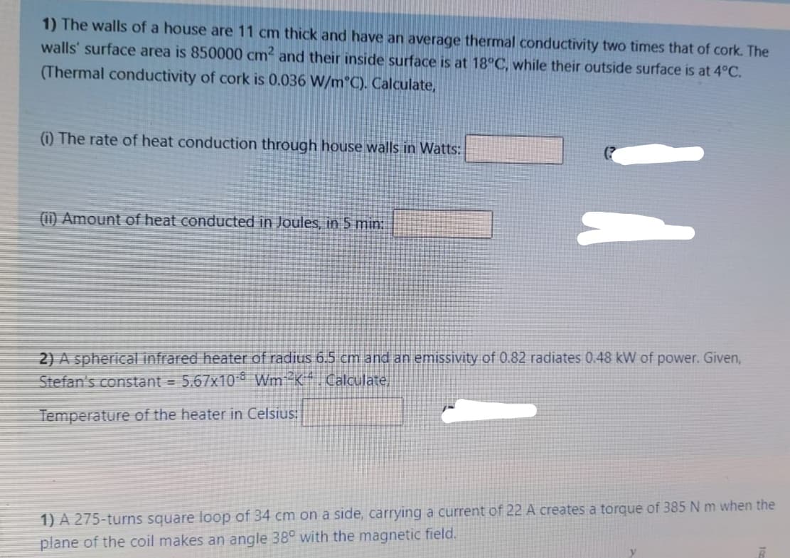 1) The walls of a house are 11 cm thick and have an average thermal conductivity two times that of cork. The
walls' surface area is 850000 cm2 and their inside surface is at 18°C, while their outside surface is at 4°C.
(Thermal conductivity of cork is 0.036 W/m°C). Calculate,
(i) The rate of heat conduction through house walls in Watts:
(1) Amount of heat conducted in Joules, in 5 min:
2) A spherical infrared heater of radius 6.5 cm and an emissivity of 0.82 radiates 0.48 kW of power. Given,
Stefan's constant = 5.67x10 Wm K Calculate,
Temperature of the heater in Celsius:
1) A 275-turns square loop of 34 cm on a side, carrying a current of 22 A creates a torque of 385 N m when the
plane of the coil makes an angle 38° with the magnetic field.
