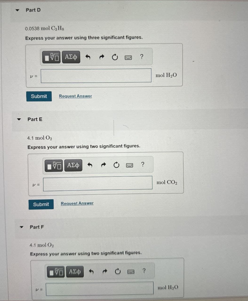 4
Part D
0.0538 mol C3H8
Express your answer using three significant figures.
1 ΑΣΦ
v =
Submit
Request Answer
Part E
4.1 mol O2
Express your answer using two significant figures.
ΜΕ ΑΣΦ
νε
Submit
Request Answer
Part F
4.1 mol O2
Express your answer using two significant figures.
V =
ΜΕ ΑΣΦ
?
mol H2O
mol CO2
?
mol H2O