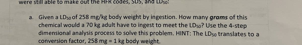 were still able to make out the HFR codes, SDS, and LD50:
a. Given a LD50 of 258 mg/kg body weight by ingestion. How many grams of this
chemical would a 70 kg adult have to ingest to meet the LD50? Use the 4-step
dimensional analysis process to solve this problem. HINT: The LD50 translates to a
conversion factor, 258 mg = 1 kg body weight.