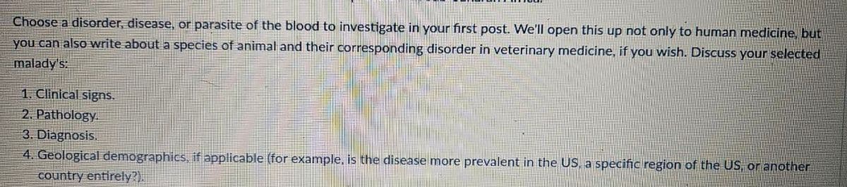 Choose a disorder, disease, or parasite of the blood to investigate in your first post. We'll open this up not only to human medicine, but
you can also write about a species of animal and their corresponding disorder in veterinary medicine, if you wish. Discuss your selected
malady's:
1. Clinical signs.
2. Pathology.
3. Diagnosis.
4. Geological demographics, if applicable (for example, is the disease more prevalent in the US, a specific region of the US, or another
country entirely?