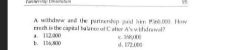 artirrslip Diutum
95
A withdrew and the partnership paid him P360,000. How
much is the capital balance of C after A's withdrawal?
a. 112.000
b. 116,800
c. 168,O00
d. 172,000
