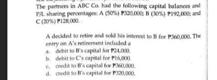 The partners in ABC Co. had the following capital balances and
P/L sharing percentages: A (50%) P320,000; B (30%) P192,000; and
C (20%) P128,000.
A decided to retire and sold his interest to B for P360,000. The
entry on A's retirement included a
a. debit to B's capital for P24,O00,
b. debit to C's capital for P16,000.
c. credit to B's capital for P360,000.
d. credit to B's capital for P320,000.
