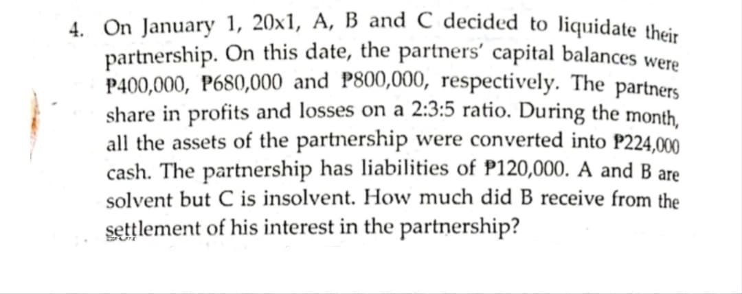 4. On January 1, 20x1, A, B and C decided to liquidate their
partnership. On this date, the partners' capital balances were
P400,000, P680,000 and P800,000, respectively. The partners
share in profits and losses on a 2:3:5 ratio. During the month.
all the assets of the partnership were converted into P224,000
cash. The partnership has liabilities of P120,000. A and B are
solvent but C is insolvent. How much did B receive from the
settlement of his interest in the partnership?
