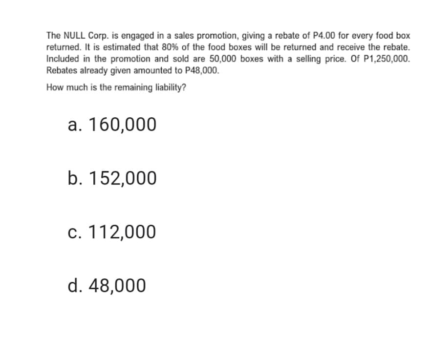 The NULL Corp. is engaged in a sales promotion, giving a rebate of P4.00 for every food box
returned. It is estimated that 80% of the food boxes will be returned and receive the rebate.
Included in the promotion and sold are 50,000 boxes with a selling price. Of P1,250,000.
Rebates already given amounted to P48,000.
How much is the remaining liability?
a. 160,000
b. 152,000
c. 112,000
d. 48,000
