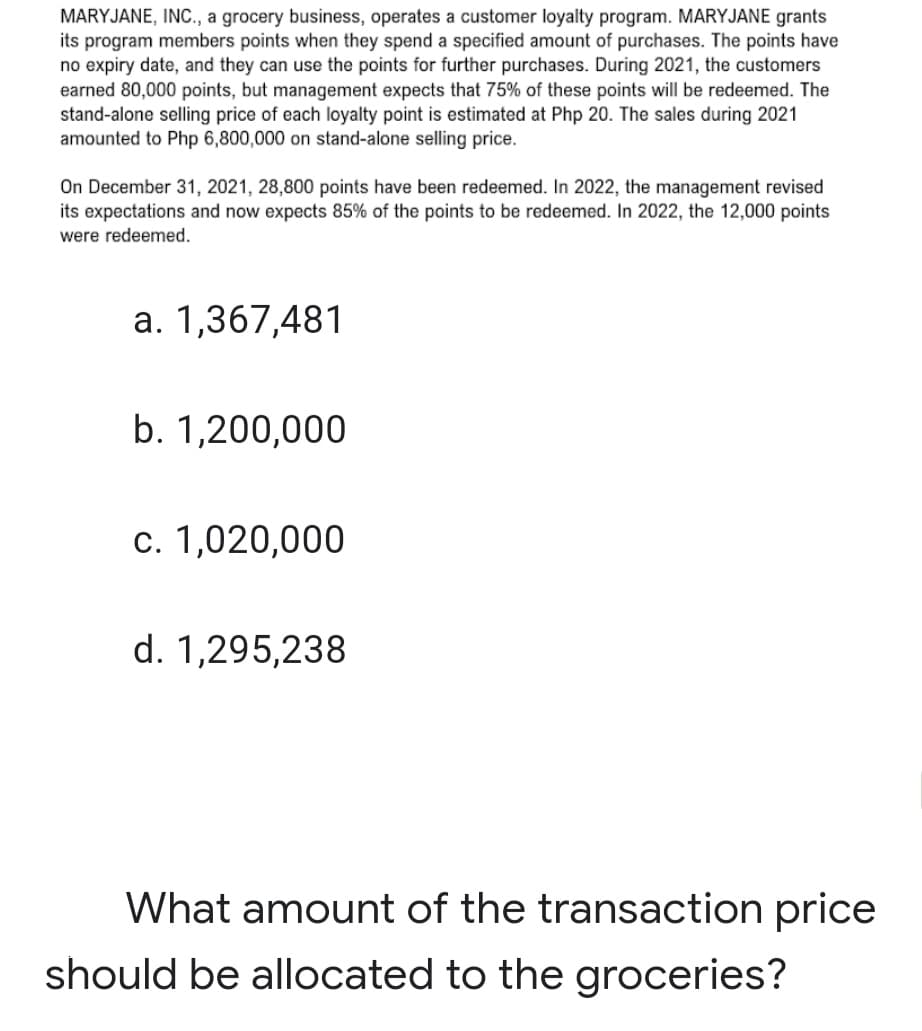MARYJANE, IN., a grocery business, operates a customer loyalty program. MARYJANE grants
its program members points when they spend a specified amount of purchases. The points have
no expiry date, and they can use the points for further purchases. During 2021, the customers
earned 80,000 points, but management expects that 75% of these points will be redeemed. The
stand-alone selling price of each loyalty point is estimated at Php 20. The sales during 2021
amounted to Php 6,800,000 on stand-alone selling price.
On December 31, 2021, 28,800 points have been redeemed. In 2022, the management revised
its expectations and now expects 85% of the points to be redeemed. In 2022, the 12,000 points
were redeemed.
a. 1,367,481
b. 1,200,000
c. 1,020,000
d. 1,295,238
What amount of the transaction price
should be allocated to the groceries?
